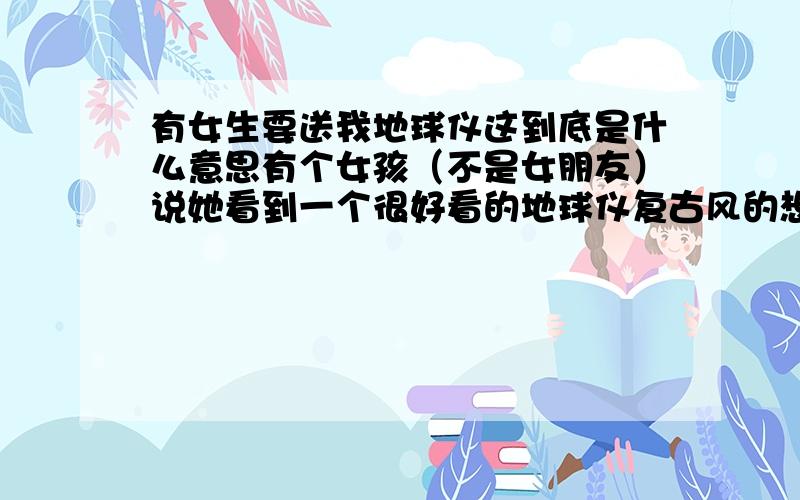 有女生要送我地球仪这到底是什么意思有个女孩（不是女朋友）说她看到一个很好看的地球仪复古风的想要送给我 还问我“给你一个地球仪可以给你整个世界吗” 那我到底是接受还是拒绝