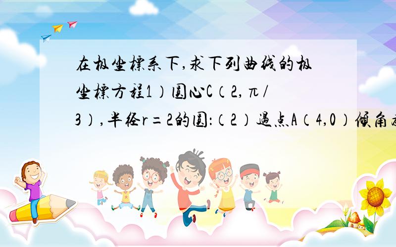 在极坐标系下,求下列曲线的极坐标方程1）圆心C（2,π/3）,半径r=2的圆：（2）过点A（4,0）倾角为π/4的直线.