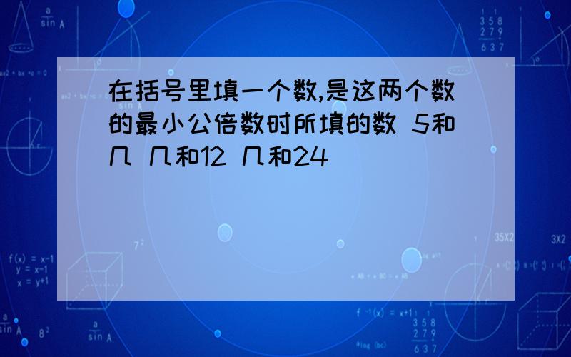 在括号里填一个数,是这两个数的最小公倍数时所填的数 5和几 几和12 几和24