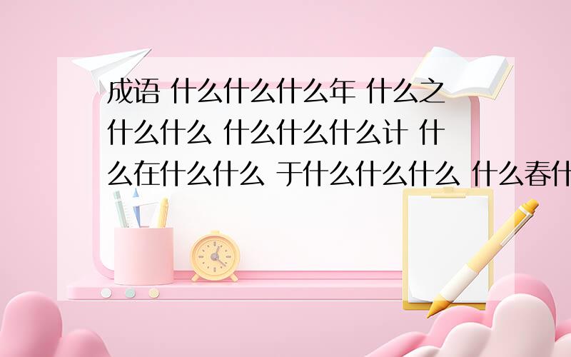 成语 什么什么什么年 什么之什么什么 什么什么什么计 什么在什么什么 于什么什么什么 什么春什么什么每个空格后都是一个成语,认真看,边看错了,答案要准确.