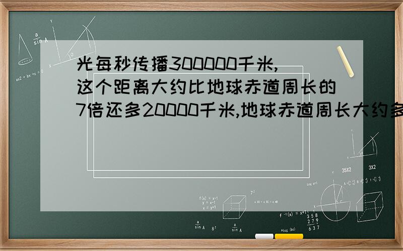 光每秒传播300000千米,这个距离大约比地球赤道周长的7倍还多20000千米,地球赤道周长大约多少千米?