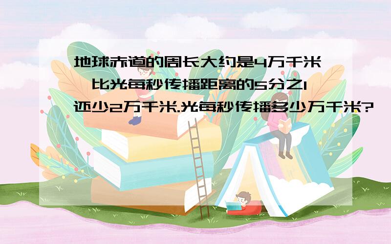 地球赤道的周长大约是4万千米,比光每秒传播距离的5分之1还少2万千米.光每秒传播多少万千米?