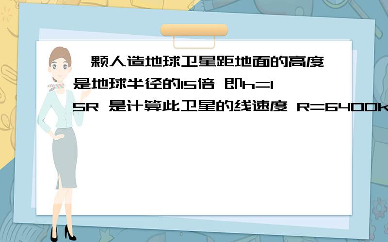 一颗人造地球卫星距地面的高度是地球半径的15倍 即h=15R 是计算此卫星的线速度 R=6400km 地球表面的重力加速度g=10m%s