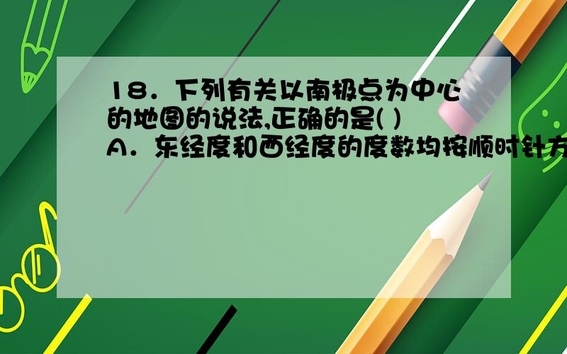 18．下列有关以南极点为中心的地图的说法,正确的是( )A．东经度和西经度的度数均按顺时针方向逐渐增大B.东半球的经度按顺时针方向逐渐增大C.西半球的经度是按逆时针方向逐渐增大D.地球