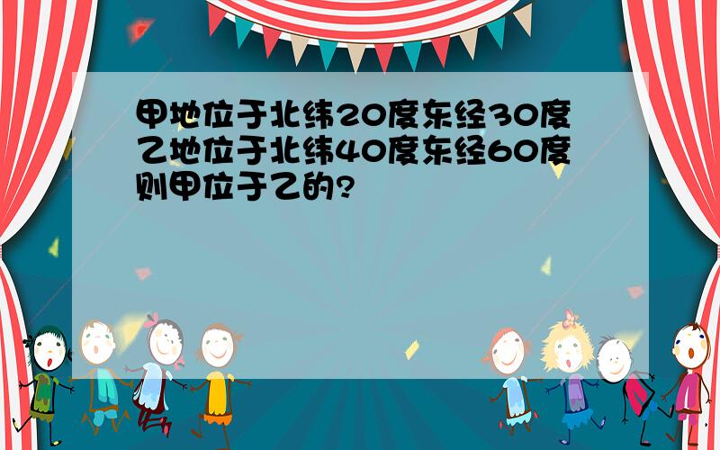 甲地位于北纬20度东经30度乙地位于北纬40度东经60度则甲位于乙的?