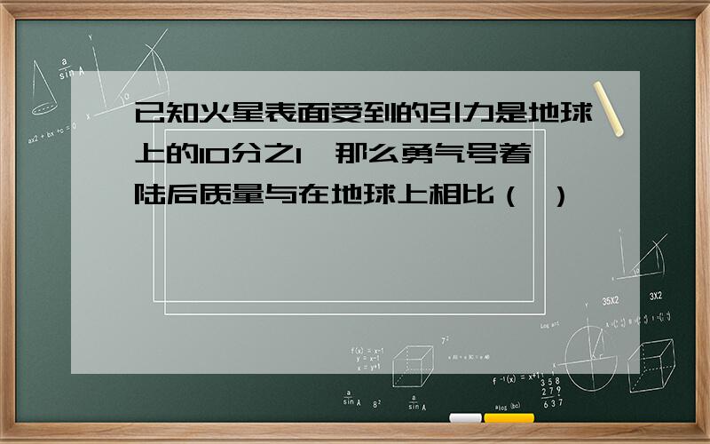 已知火星表面受到的引力是地球上的10分之1,那么勇气号着陆后质量与在地球上相比（ ）