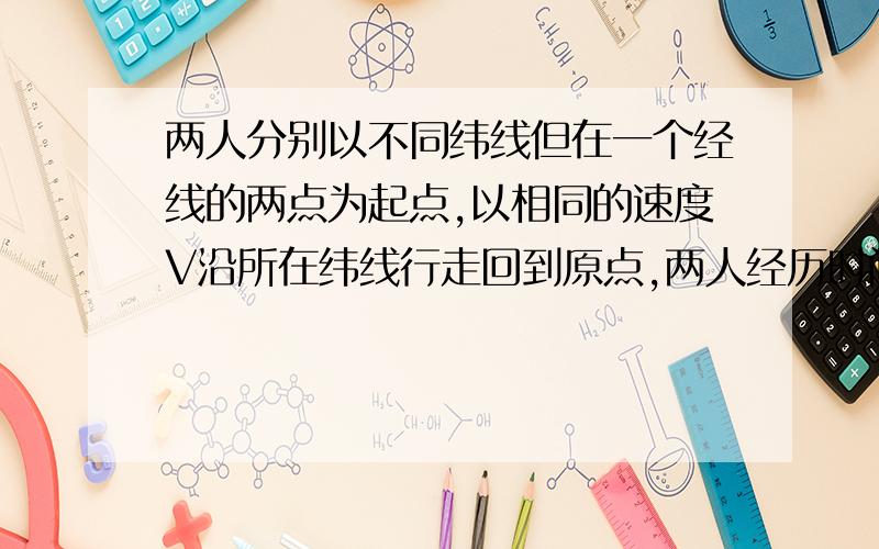 两人分别以不同纬线但在一个经线的两点为起点,以相同的速度V沿所在纬线行走回到原点,两人经历时间相等吗我觉得是相等的因为若一人在北回归线,一人在赤道因为线速度的存在 北回归线