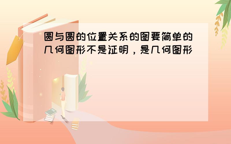 圆与圆的位置关系的图要简单的几何图形不是证明，是几何图形