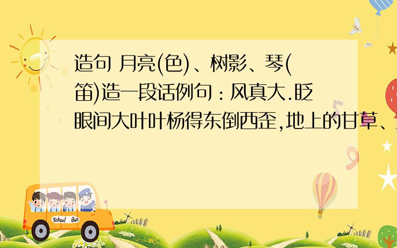 造句 月亮(色)、树影、琴(笛)造一段话例句：风真大.眨眼间大叶叶杨得东倒西歪,地上的甘草、落叶被刮得到处乱飞,大粒的沙石生气似的敲打着玻璃窗,真有点天昏地暗的架势.造句：雪真大…