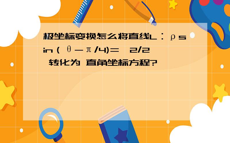 极坐标变换怎么将直线L：ρsin（θ-π/4)=√2/2 转化为 直角坐标方程?