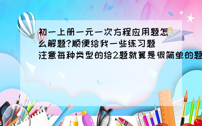 初一上册一元一次方程应用题怎么解题?顺便给我一些练习题 注意每种类型的给2题就算是很简单的题目也把我弄的晕晕的 会做也要想半天 后天就要考试了 怎么办?然后给我一些应用题 注意·