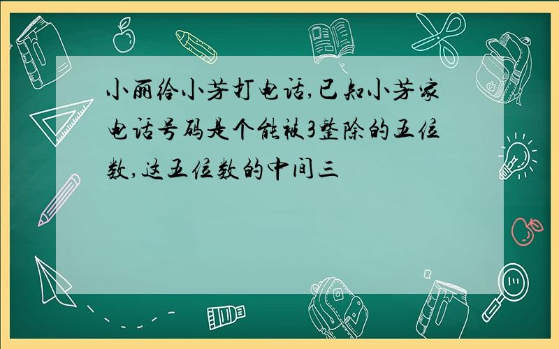 小丽给小芳打电话,已知小芳家电话号码是个能被3整除的五位数,这五位数的中间三