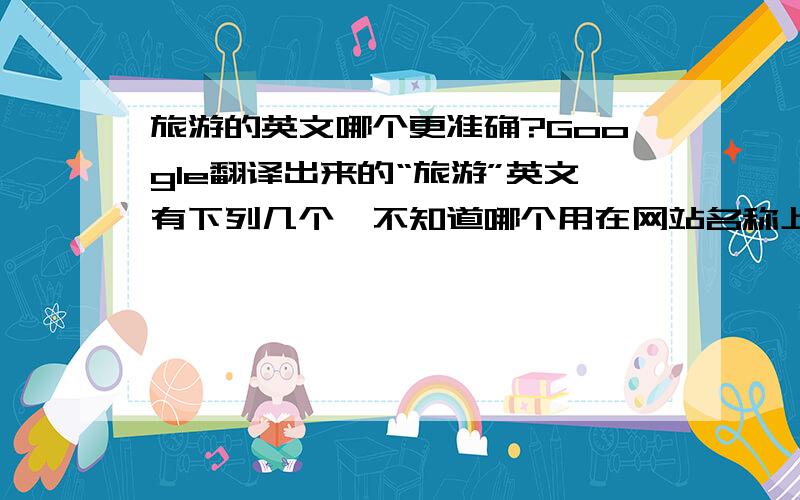 旅游的英文哪个更准确?Google翻译出来的“旅游”英文有下列几个,不知道哪个用在网站名称上更准确些?TourismTravelTourTripJourney