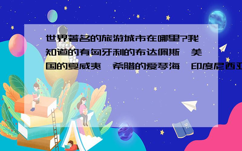 世界著名的旅游城市在哪里?我知道的有匈牙利的布达佩斯、美国的夏威夷、希腊的爱琴海、印度尼西亚的巴厘岛,马尔代夫和布拉格在哪里啊?请问还有哪些啊?(不用书的太复杂,只要说什么国