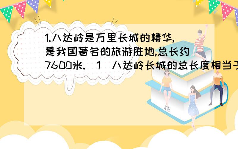 1.八达岭是万里长城的精华,是我国著名的旅游胜地,总长约7600米.(1)八达岭长城的总长度相当于...1.八达岭是万里长城的精华,是我国著名的旅游胜地,总长约7600米.(1)八达岭长城的总长度相当于