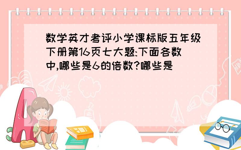 数学英才考评小学课标版五年级下册第16页七大题:下面各数中,哪些是6的倍数?哪些是