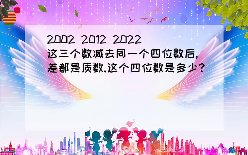 2002 2012 2022这三个数减去同一个四位数后,差都是质数.这个四位数是多少?