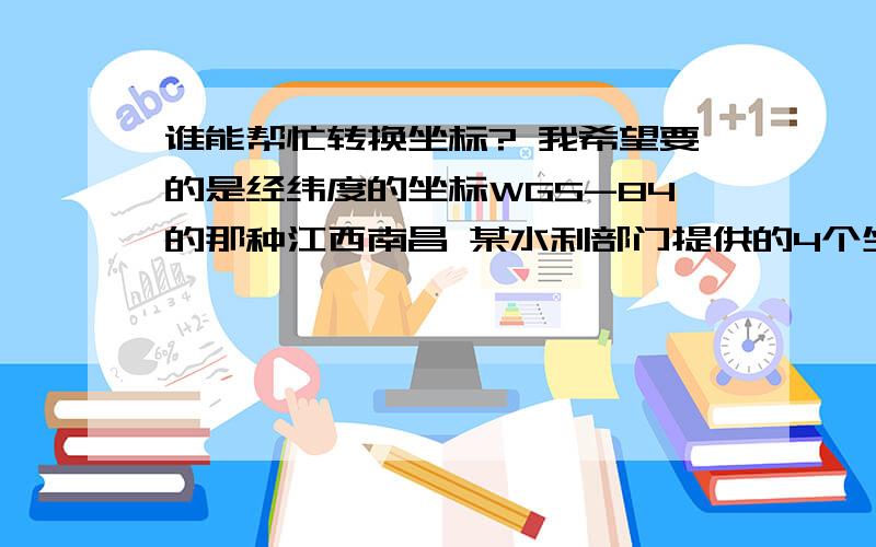 谁能帮忙转换坐标? 我希望要的是经纬度的坐标WGS-84的那种江西南昌 某水利部门提供的4个坐标 A （3181940,39434550） B（3179125,39435670） C（3179640,39437025） D（3182500,39436000）   目前猜测可能是当