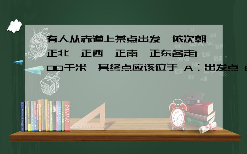 有人从赤道上某点出发,依次朝正北、正西、正南、正东各走100千米,其终点应该位于 A：出发点 B：出发点正有人从赤道上某点出发,依次朝正北、正西、正南、正东各走100千米,其终点应该位