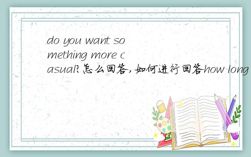 do you want something more casual?怎么回答,如何进行回答how long do you plan to stay?i hope you can get me on an earlier flight.i wonder--are you free this evening?how much do you want to spend?when do you plan to return?这些句子和问