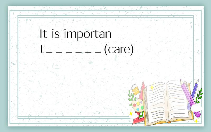 It is important______(care)