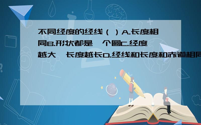 不同经度的经线（）A.长度相同B.形状都是一个圆C.经度越大,长度越长D.经线和长度和赤道相同