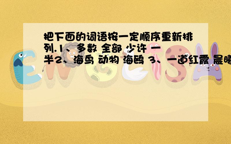 把下面的词语按一定顺序重新排列.1、多数 全部 少许 一半2、海鸟 动物 海鸥 3、一道红霞 晨曦初露 万道霞光 红日薄发4、尽情游赏 慕名而来 怅然而返 恋恋不舍