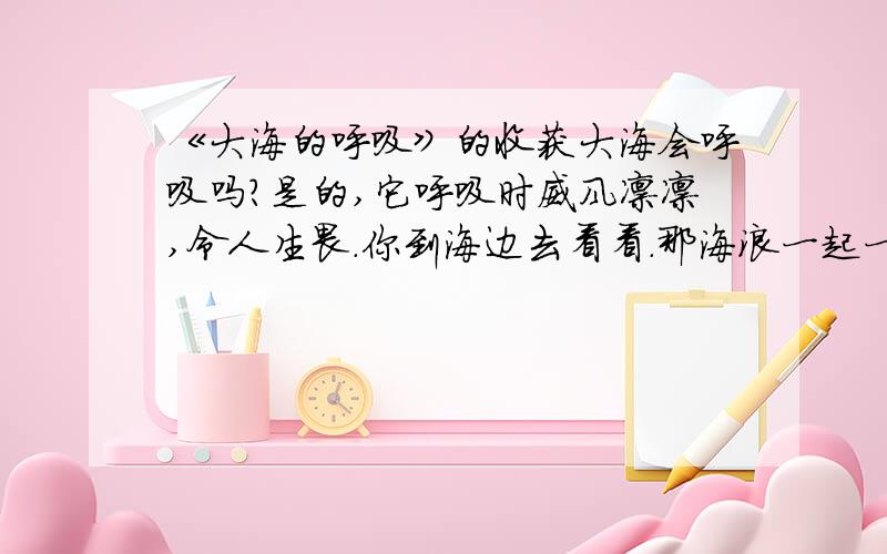 《大海的呼吸》的收获大海会呼吸吗?是的,它呼吸时威风凛凛,令人生畏.你到海边去看看.那海浪一起一伏地涌向岸边,飞溅起朵朵浪花.要不了多少时间,原先你站立的那片沙滩就被水浸没了,沙