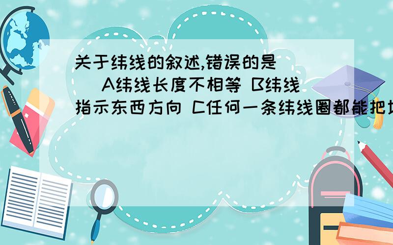 关于纬线的叙述,错误的是（ ） A纬线长度不相等 B纬线指示东西方向 C任何一条纬线圈都能把地球分成两个大小一样的半球 D所有纬线都不可能相交