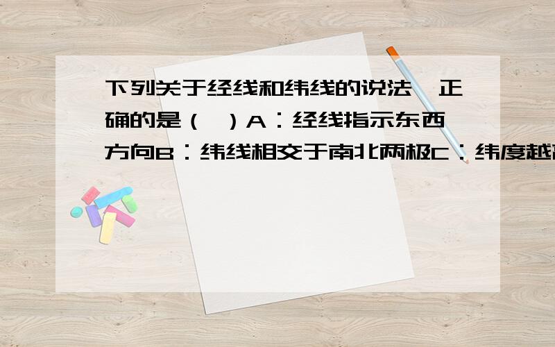 下列关于经线和纬线的说法,正确的是（ ）A：经线指示东西方向B：纬线相交于南北两极C：纬度越高、纬线越长D：纬线指示东西方向