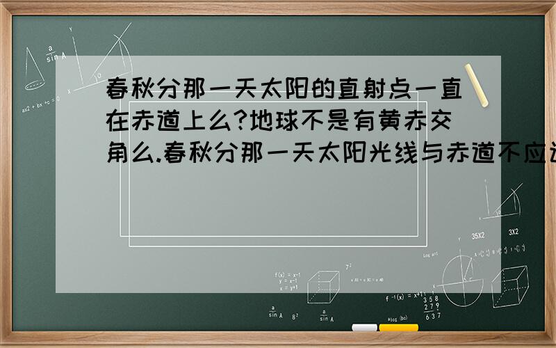 春秋分那一天太阳的直射点一直在赤道上么?地球不是有黄赤交角么.春秋分那一天太阳光线与赤道不应该平行啊 那直射点只有中午12点才在赤道上啊 书上说直射点一直在赤道上啊 到底怎么回