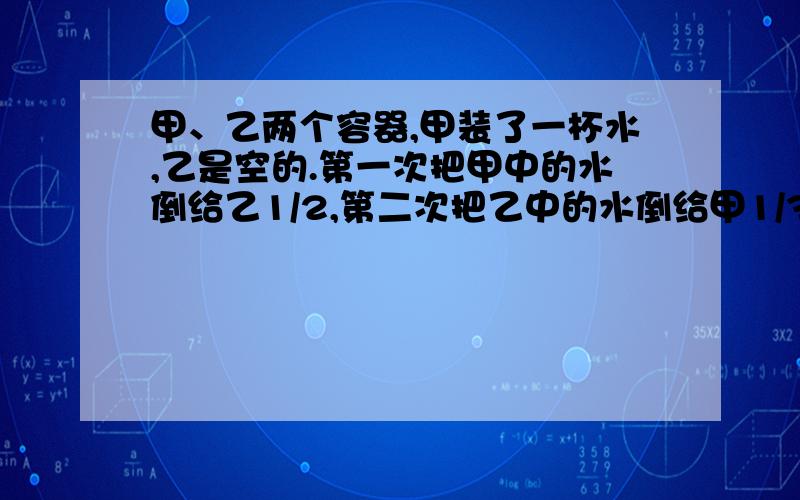 甲、乙两个容器,甲装了一杯水,乙是空的.第一次把甲中的水倒给乙1/2,第二次把乙中的水倒给甲1/3,……甲、乙两个容器,甲装了一杯水,乙是空的.第一次把甲中的水倒给乙1/2,第二次把乙中的水