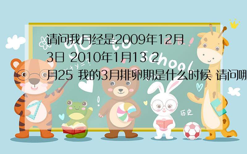 请问我月经是2009年12月3日 2010年1月13 2月25 我的3月排卵期是什么时候 请问哪天怀孕几率比较大以前准 但是最近有点不准 我之前带环 现在摘了 请问我现在想要个宝宝这个问题对我很重要