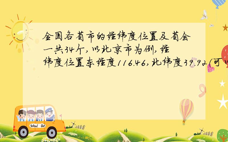 全国各省市的经纬度位置及省会一共34个,以北京市为例,经纬度位置东经度116.46,北纬度39.92（可以精确到一位小数或整数）,省会为北京市.这种模式,全国34个省、直辖市、自治区的都要啊.全面