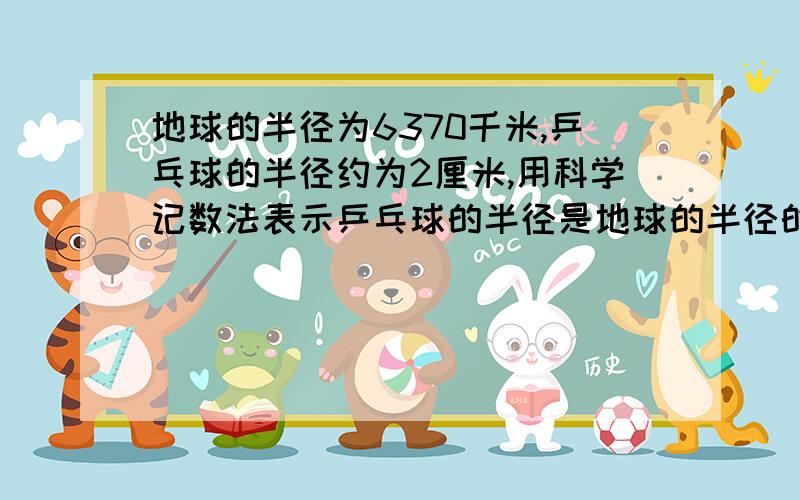 地球的半径为6370千米,乒乓球的半径约为2厘米,用科学记数法表示乒乓球的半径是地球的半径的几分之几是--结果保留两个有效数字