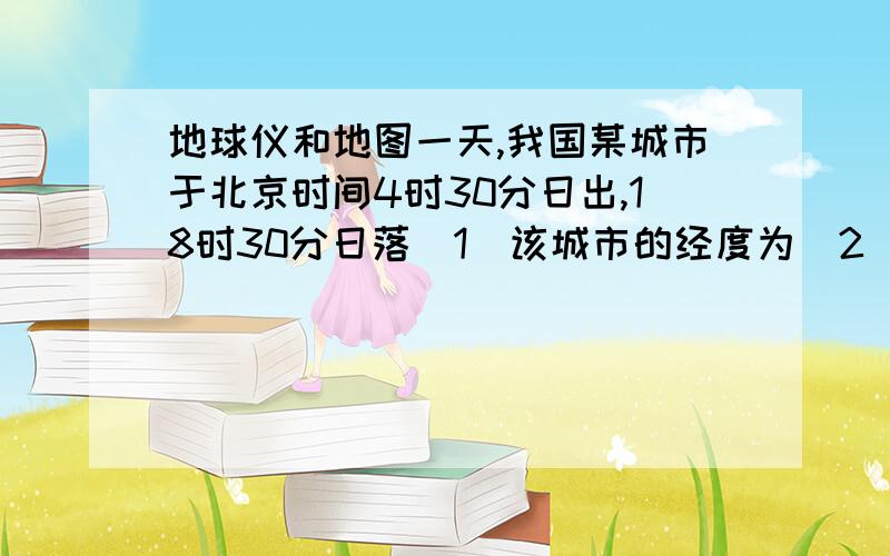 地球仪和地图一天,我国某城市于北京时间4时30分日出,18时30分日落（1）该城市的经度为（2）该城市应位于天津的什么方向 （3)该日,太阳直射在什么地方解析,