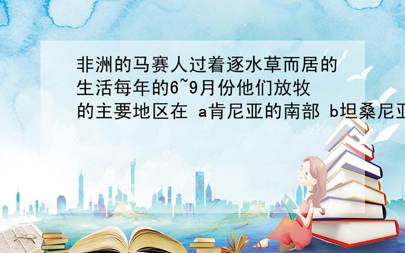 非洲的马赛人过着逐水草而居的生活每年的6~9月份他们放牧的主要地区在 a肯尼亚的南部 b坦桑尼亚北非洲的马赛人过着逐水草而居的生活每年的6~9月份他们放牧的主要地区在a肯尼亚的南部b