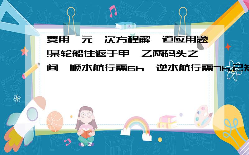 要用一元一次方程解一道应用题!某轮船往返于甲、乙两码头之间,顺水航行需6h,逆水航行需7h.已知该船在静水中每小时行26km,求水流速度和甲、乙两码头之间的航程.（要用一元一次方程解）