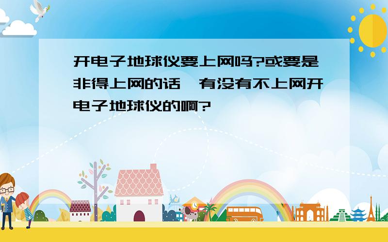 开电子地球仪要上网吗?或要是非得上网的话,有没有不上网开电子地球仪的啊?