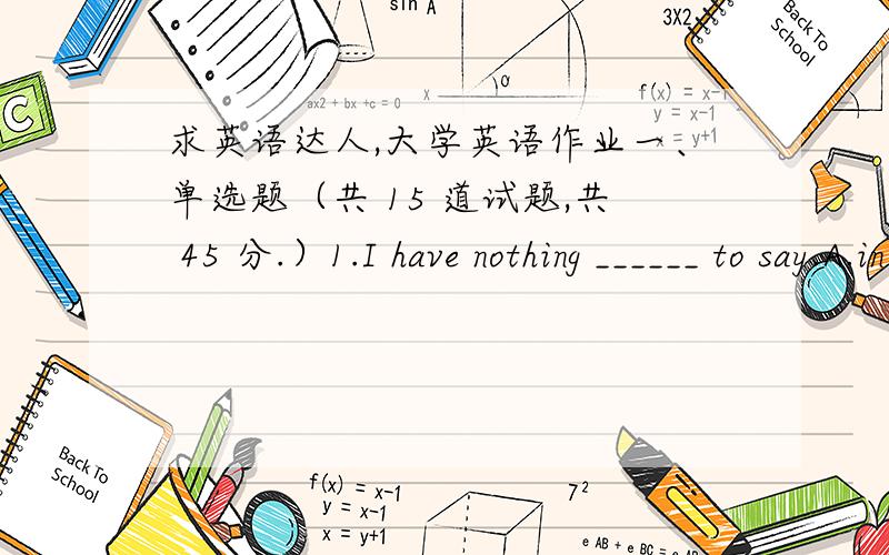 求英语达人,大学英语作业一、单选题（共 15 道试题,共 45 分.）1.I have nothing ______ to say.A.in particularlyB.in specialC.in particularD.in specially满分：3 分2.By the end of last month,we _________ two bridges.A.have built