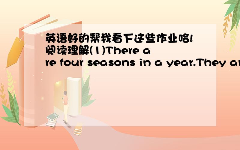 英语好的帮我看下这些作业哈!阅读理解(1)There are four seasons in a year.They are spring,summer,autumn and winter.Spring is the first season in a year.The sky is blue and the trees are green.Farmers are busy in the fields.They plant cr