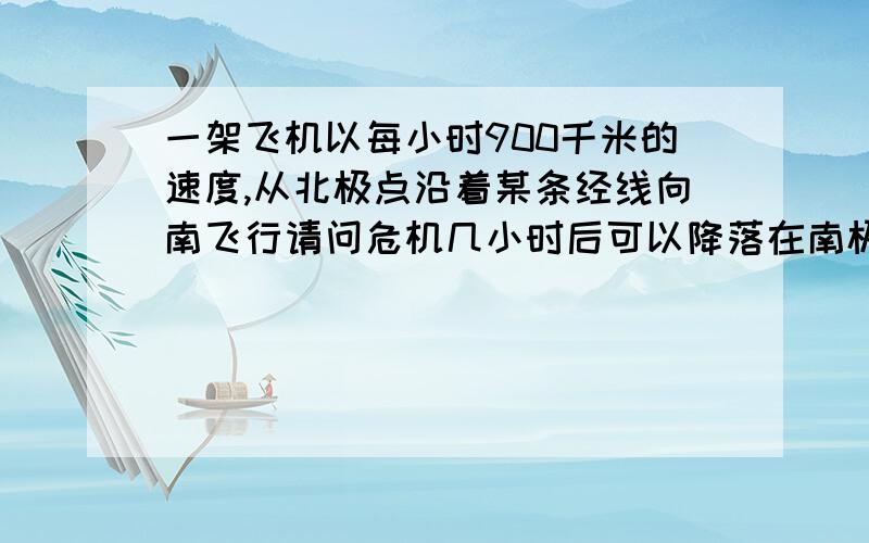 一架飞机以每小时900千米的速度,从北极点沿着某条经线向南飞行请问危机几小时后可以降落在南极?以上为选择题，补充下选项：A：10小时    B：22小时    C：44小时    D：ABCD都不对