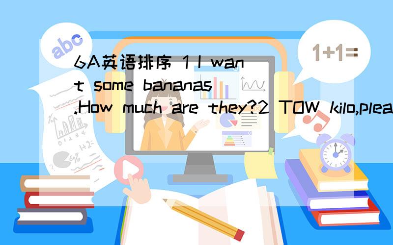 6A英语排序 1 I want some bananas.How much are they?2 TOW kilo,please.3 What can I do for you?4 OK.Is that all?5 Yes.Thank you.6 Two yuan a kilo.7 You are welcome.1 It is late.Mike and I are on duty today.2 I am coming.3 It is a quarter to twelve.