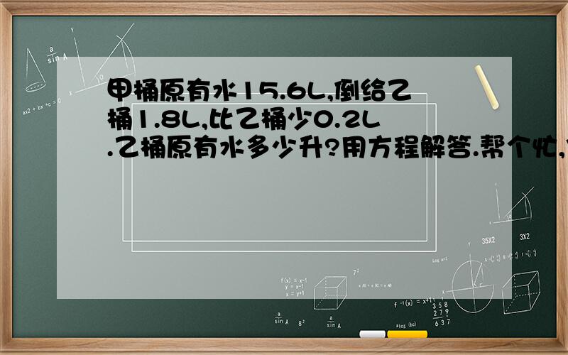 甲桶原有水15.6L,倒给乙桶1.8L,比乙桶少0.2L.乙桶原有水多少升?用方程解答.帮个忙,你就别收费啦!(>_