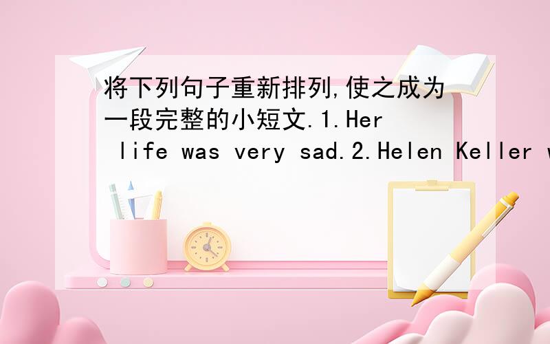 将下列句子重新排列,使之成为一段完整的小短文.1.Her life was very sad.2.Helen Keller was born in 1880 in America.3.But she was a very clever girl and she could learn.She tried very hard.4.She learned to read and write.It was very,v