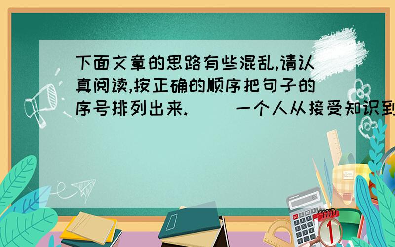 下面文章的思路有些混乱,请认真阅读,按正确的顺序把句子的序号排列出来.( )一个人从接受知识到运用知识的过程,实际上就是一个记与识,学与思的过程.( )正如人体对食物的消化过程那样,只