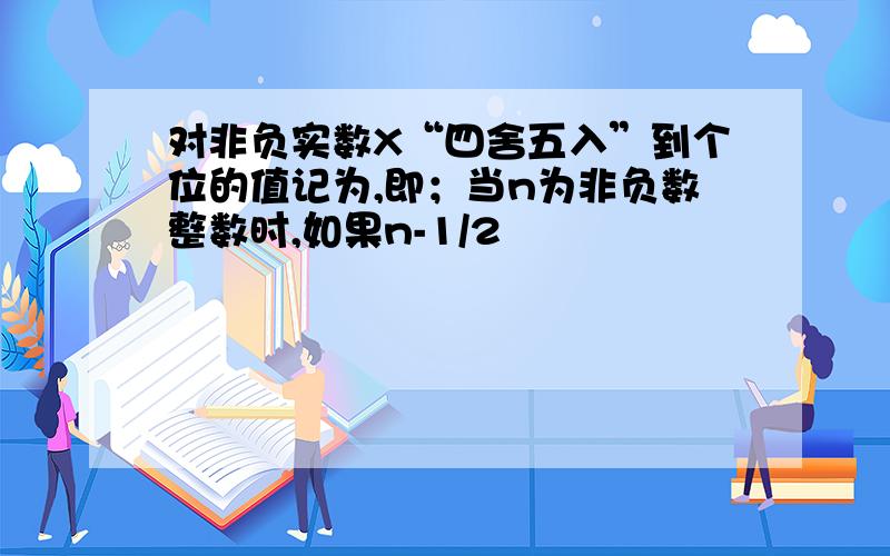 对非负实数X“四舍五入”到个位的值记为,即；当n为非负数整数时,如果n-1/2