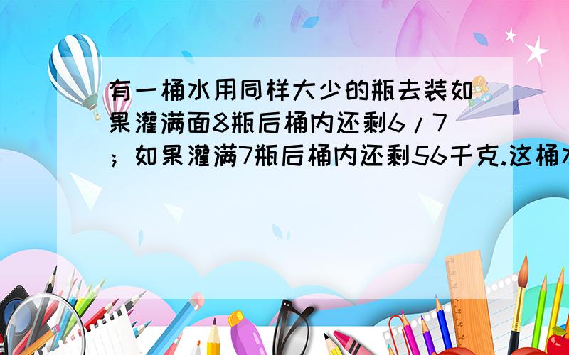 有一桶水用同样大少的瓶去装如果灌满面8瓶后桶内还剩6/7；如果灌满7瓶后桶内还剩56千克.这桶水有多少千克