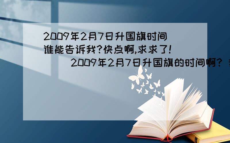 2009年2月7日升国旗时间谁能告诉我?快点啊,求求了!     2009年2月7日升国旗的时间啊? 我们住在定安路的如家酒店,明天应该几点钟做汽车去啊?  我们想站在前面看,哥哥姐姐们帮帮忙啊!    跪求..