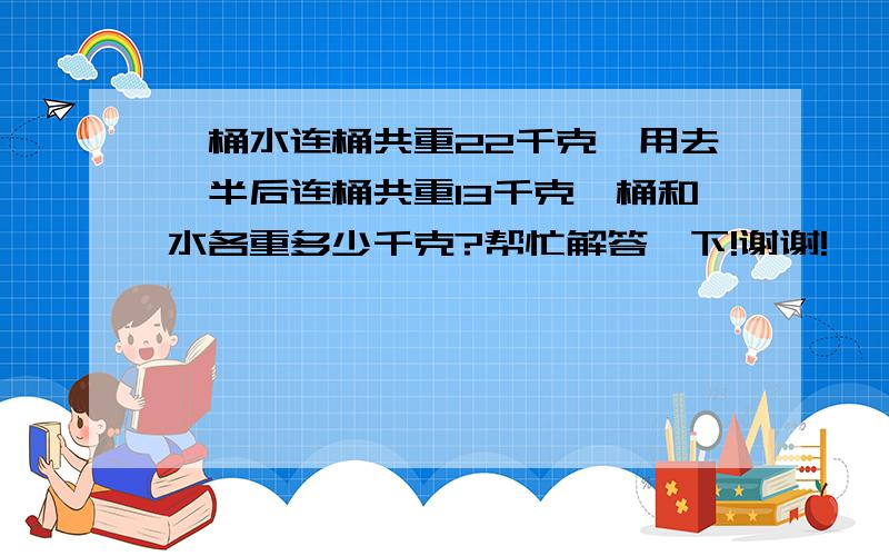 一桶水连桶共重22千克,用去一半后连桶共重13千克,桶和水各重多少千克?帮忙解答一下!谢谢!